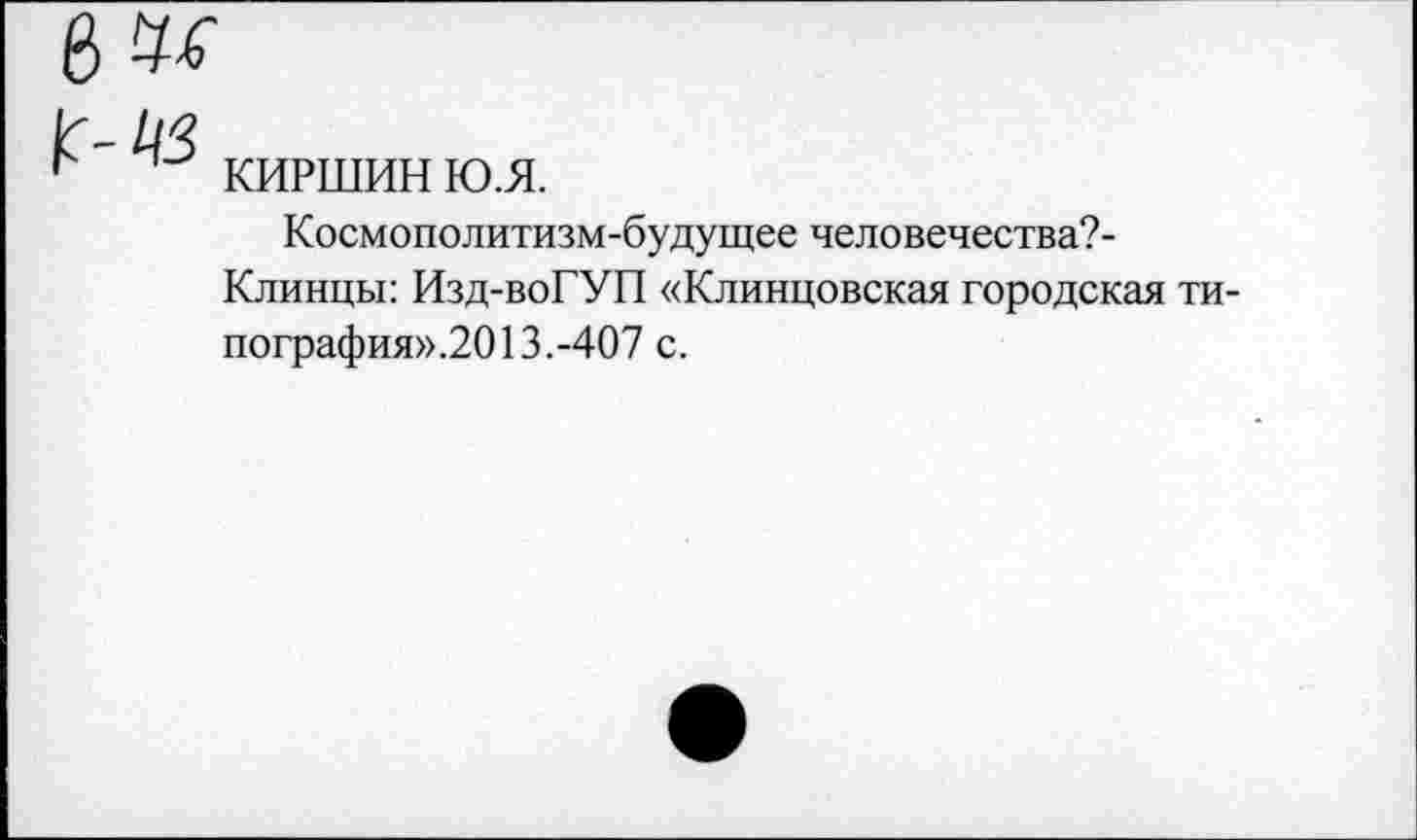 ﻿КИРШИН ю.я.
Космополитизм-будущее человечества?-Клинцы: Изд-воГУП «Клинцовская городская ти-пография».2013.-407 с.